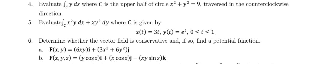 4. Evaluate Ly ds where C is the upper half of circle x2 + y² = 9, traversed in the counterclockwise
direction.
5. Evaluateſ, x²y dx + xy² dy where C is given by:
x(t) = 3t, y(t) = e', 0 <t< 1
6.
Determine whether the vector field is conservative and, if so, find a potential function.
a. F(x, y) = (6xy)i + (3x² + 6y²)j
b. F(x, y, z) = (y cos z)i + (x cos z)j – (xy sin z)k
