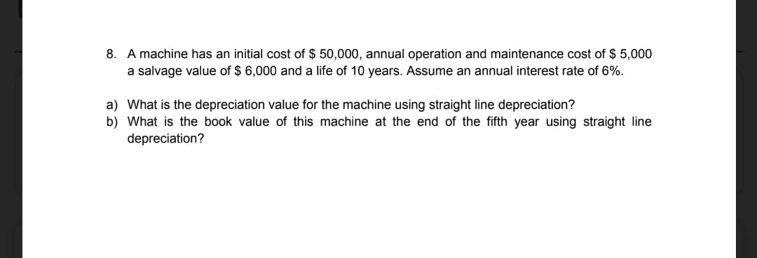 8. A machine has an initial cost of $ 50,000, annual operation and maintenance cost of $ 5,000
a salvage value of $ 6,000 and a life of 10 years. Assume an annual interest rate of 6%.
a) What is the depreciation value for the machine using straight line depreciation?
b) What is the book value of this machine at the end of the fifth year using straight line
depreciation?

