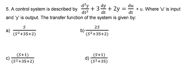 d²y
du
5. A control system is described by
+3x+2y= + u. Where 'u' is input
dt²
dt
and 'y' is output. The transfer function of the system is given by:
a)
c)
S
(S²+3S+2)
(S+1)
(S²+3S+2)
b)
2S
(S²+3S+2)
d)
(S+1)
(S²+3S)