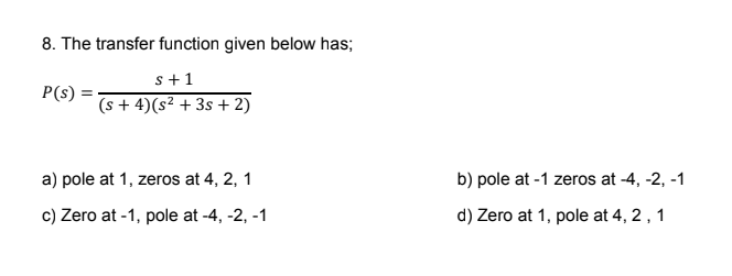 8. The transfer function given below has;
s+1
(s+ 4) (s² + 3s + 2)
P(s) =
a) pole at 1, zeros at 4, 2, 1
c) Zero at -1, pole at -4, -2, -1
b) pole at -1 zeros at -4, -2, -1
d) Zero at 1, pole at 4, 2, 1