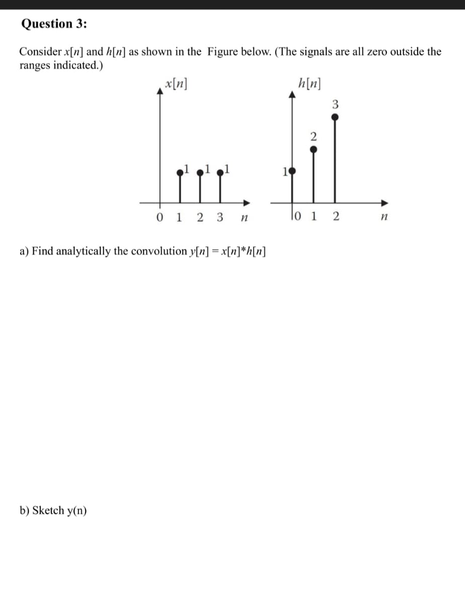 Question 3:
Consider x[n] and h[n] as shown in the Figure below. (The signals are all zero outside the
ranges indicated.)
x[n]
h[n]
3
0 1 2 3 n
lo i 2
a) Find analytically the convolution y[n] = x[n]*h[n]
b) Sketch y(n)
