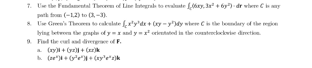 7.
Use the Fundamental Theorem of Line Integrals to evaluate .(6xy, 3x? + 6y²) · dr where C is any
path from (-1,2) to (3, –3).
Use Green's Theorem to calculate , x²y³dx + (xy – y²)dy where C is the boundary of the region
lying between the graphs of y = x and y = x² orientated in the counterclockwise direction.
9. Find the curl and divergence of F.
8.
a. (xy)i + (yz)j+ (xz)k
b. (ze*)i + (y?e*)j+ (xy³e*z)k
