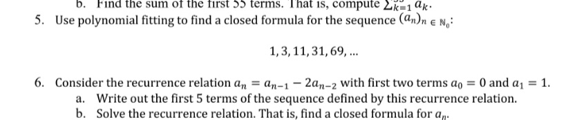 b. Find the sum of the first 55 terms. That is, compute 2k=1 ak.
5. Use polynomial fitting to find a closed formula for the sequence (@n)n e N,:
1,3, 11, 31, 69, ..
6. Consider the recurrence relation an = an-1 - 2an-2 with first two terms ao = 0 and a1 = 1.
a. Write out the first 5 terms of the sequence defined by this recurrence relation.
b. Solve the recurrence relation. That is, find a closed formula for a,.
