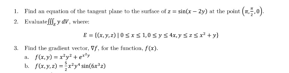 1. Find an equation of the tangent plane to the surface of z = sin(x – 2y) at the point (7,5,0).
2. Evaluateſff, y dV, where:
E = {(x,y, z) | 0<x< 1,0 < y < 4x, y <z < x² + y}
3. Find the gradient vector, Vf, for the function, f(x).
а. f(х, у) %3 х?у2 + еx*у
b. f(x, y, z) =x²y* sin(6x³z)
