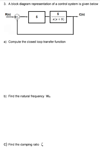 3. A block diagram representation of a control system is given below
R(s)
a) Compute the closed loop transfer function
b) Find the natural frequency Wn
5
s(s+3)
C) Find the damping ratio
C(s)