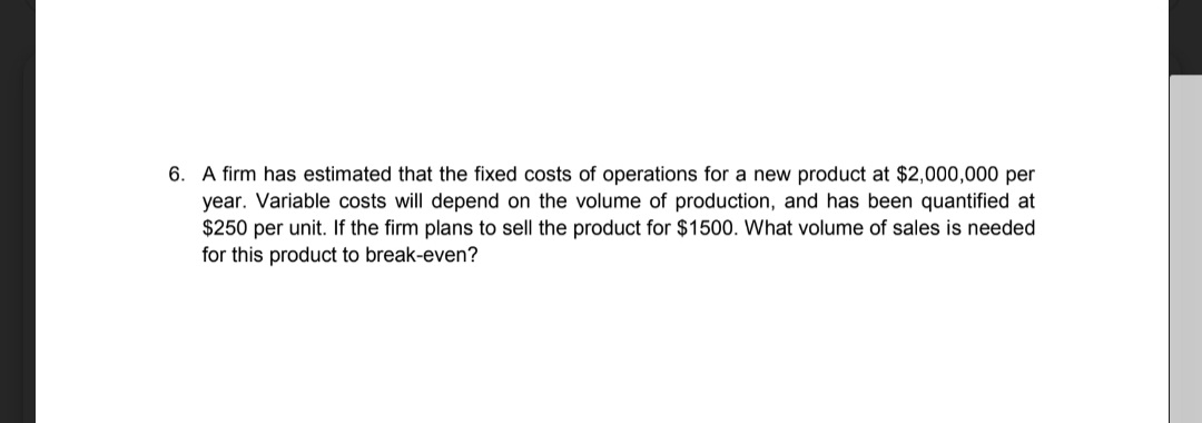 6. A firm has estimated that the fixed costs of operations for a new product at $2,000,000 per
year. Variable costs will depend on the volume of production, and has been quantified at
$250 per unit. If the firm plans to sell the product for $1500. What volume of sales is needed
for this product to break-even?
