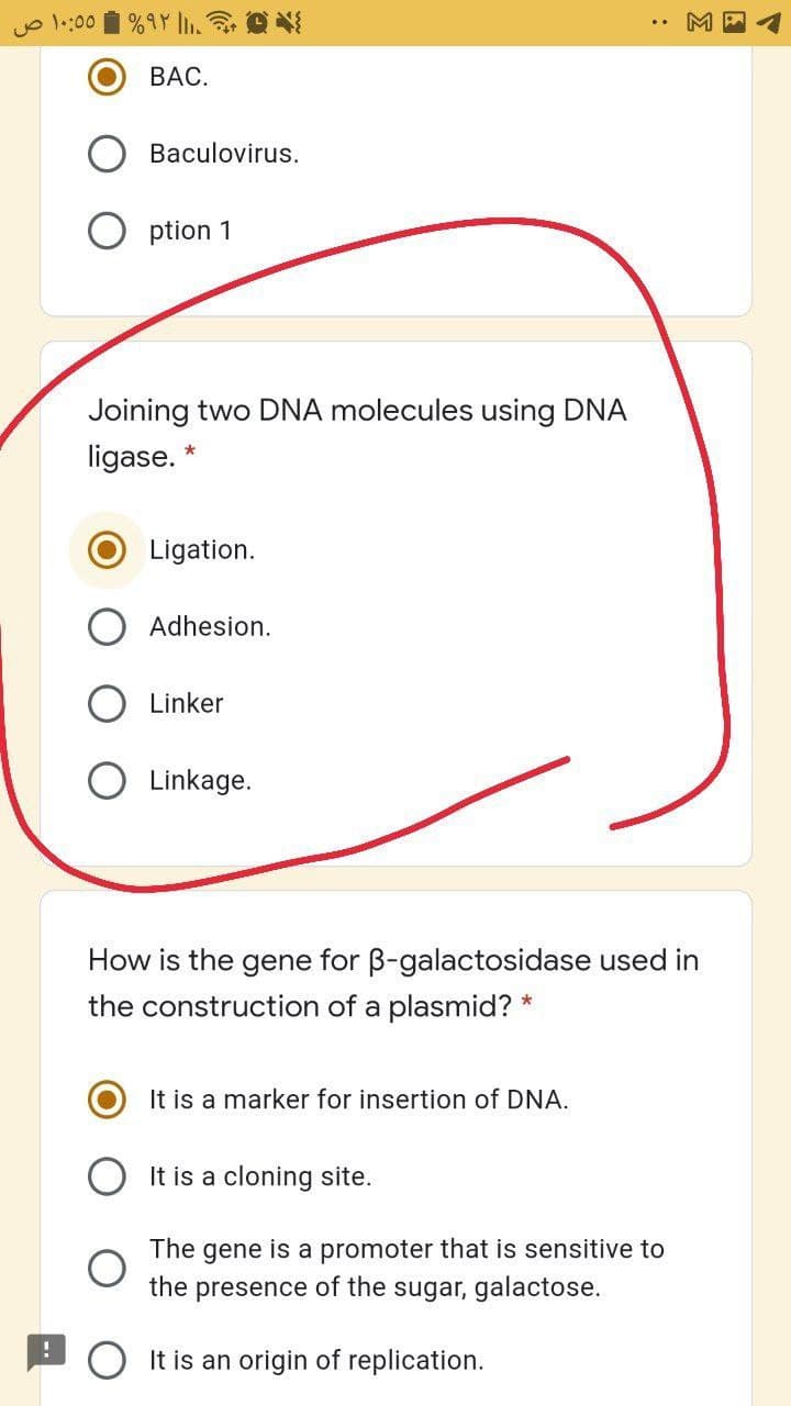 Jo l::00 i %9Y l. O
ВАС.
Baculovirus.
O ption 1
Joining two DNA molecules using DNA
ligase.
Ligation.
Adhesion.
Linker
O Linkage.
How is the gene for B-galactosidase used
the construction of a plasmid? *
It is a marker for insertion of DNA.
It is a cloning site.
is a promoter that is sensitive to
the presence of the sugar, galactose.
The
gene
O It is an origin of replication.
