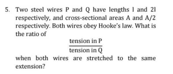 5. Two steel wires P and Q have lengths 1 and 21
respectively, and cross-sectional areas A and A/2
respectively. Both wires obey Hooke's law. What is
the ratio of
tension in P
tension in Q
when both wires are stretched to the same
extension?
