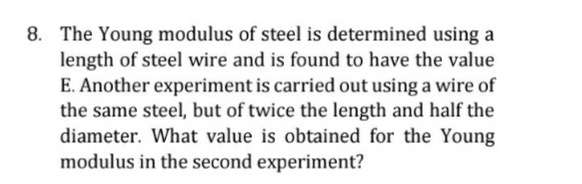 8. The Young modulus of steel is determined using a
length of steel wire and is found to have the value
E. Another experiment is carried out using a wire of
the same steel, but of twice the length and half the
diameter. What value is obtained for the Young
modulus in the second experiment?
