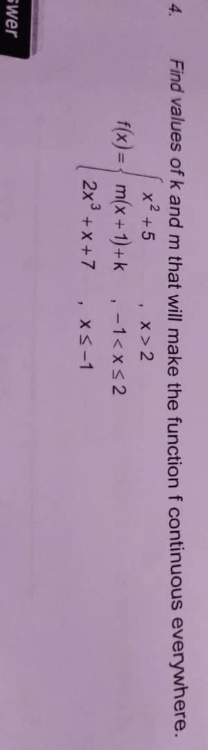4.
Find values of k and m that will make the function f continuous everywhere.
x2 +5
x > 2
f(x)={ m(x+1)+k
-1< x< 2
2x° +x +7
XS-1
swer
