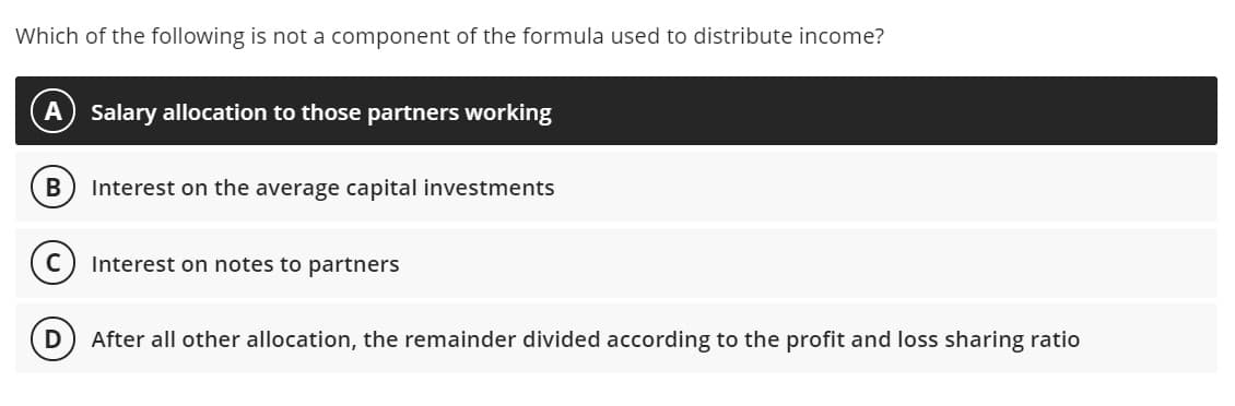 Which of the following is not a component of the formula used to distribute income?
Salary allocation to those partners working
B
Interest on the average capital investments
Interest on notes to partners
D
After all other allocation, the remainder divided according to the profit and loss sharing ratio
