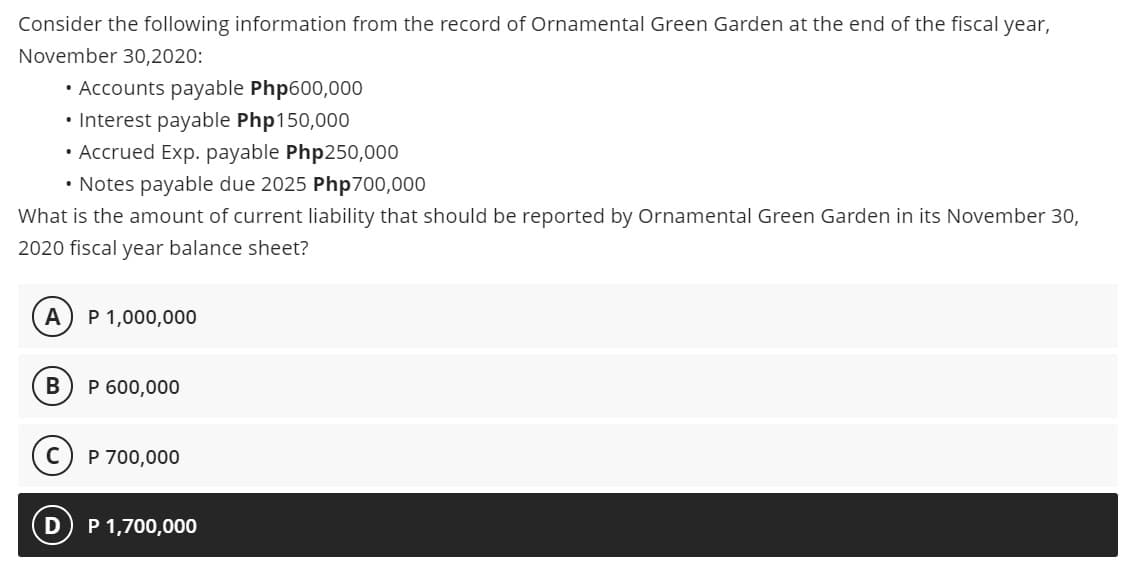 Consider the following information from the record of Ornamental Green Garden at the end of the fiscal year,
November 30,2020:
• Accounts payable Php600,000
• Interest payable Php150,000
• Accrued Exp. payable Php250,000
• Notes payable due 2025 Php700,000
What is the amount of current liability that should be reported by Ornamental Green Garden in its November 30,
2020 fiscal year balance sheet?
A
P 1,000,000
В
P 600,000
C) P 700,000
P 1,700,000
