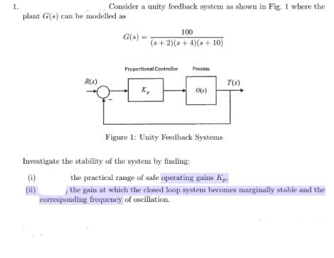 Consider a unity feedback system as shown in Fig. 1 where the
plant G(s) can be modelled as
100
G(s):
(s + 2)(s + 4)(s + 10)
Proportional Controller
Process
R(4)
Y(s)
K,
Figure 1: Unity Feedback Systems
Investigate the stability of the system by finding:
(6)
the practical range of safe operating gains Kp.
(ii)
corresponding frequency of oscillation.
the gain at which the closed loop system becomes marginally stable and the
