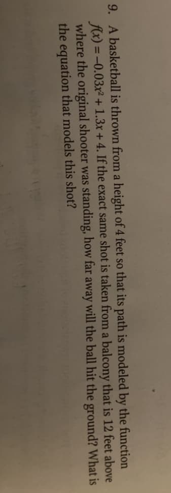 9. A basketball is thrown from a height of 4 feet so that its path is modeled by the function
fx) = -0.03x² + 1.3x +4. If the exact same shot is taken from a balcony that is 12 feet above
where the original shooter was standing, how far away will the ball hit the ground? What is
the equation that models this shot?
%3D
