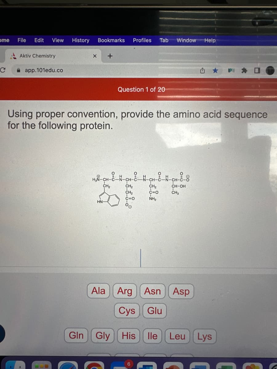 ome
C
File Edit View History
Aktiv Chemistry
app.101edu.co
Bookmarks Profiles Tab
Gln
X +
Question 1 of 20
Using proper convention, provide the amino acid sequence
for the following protein.
CH₂
H₂N-CH-C-N-CH-C-N-CH-8-N-CH-8-8
CH2₂
CH₂
C=0
00
HN-
Window Help
CH₂
C=0
NH₂
1
CH-OH
CH3
Ala Arg Asn Asp
Cys Glu
Gly His lle Leu Lys