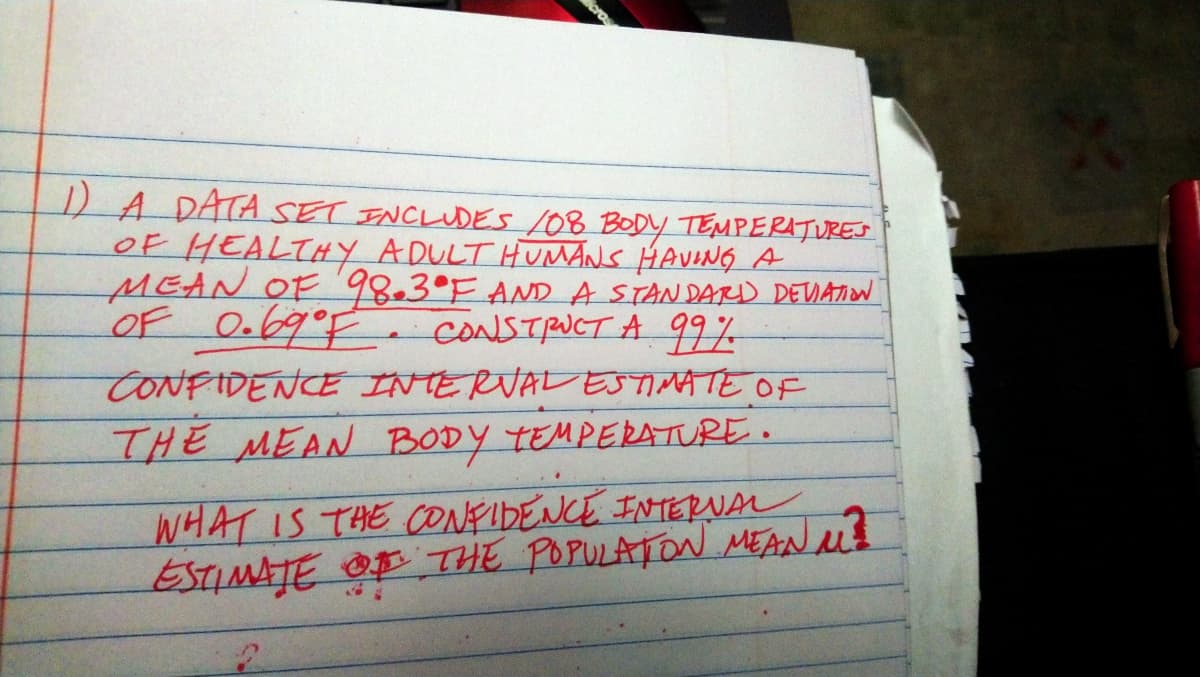 DA DATA SET ENCLUDES 108 BODY TEMPERATURES
OF HEALTHY ADULT HUMANS HAVING A
MEAN OF98.3°F AND A STANDARD DEIATION
OF O.69°F
CONFIDENCE INTERVALESTIMATE OF
THE MEAN BODY TEMPERATURE.
CONSTRUCT A 99%
WHAT IS THE ONFIDENCE INTERNAL
ESTIMAJE OF THE POPULATON MEAN id
