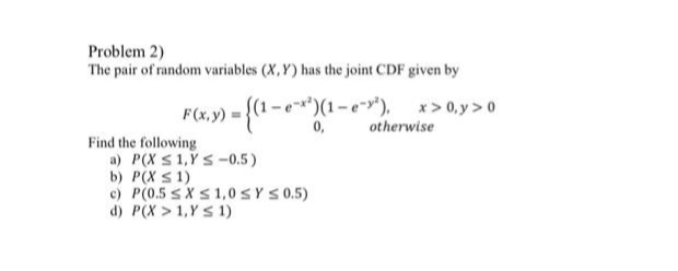 Problem 2)
The pair of random variables (X,Y) has the joint CDF given by
{(1-e*)(1-e"),
x > 0, y >0
otherwise
F(x,y) =
0,
Find the following
a) P(X S 1,Y S-0.5)
b) P(X S1)
e) P(0.5 sXS1,0SYS0.5)
d) P(X > 1,Y s 1)
