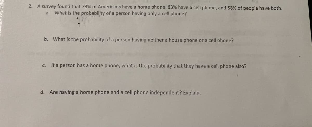 2. A survey found that 73% of Americans have a home phone, 83% have a cell phone, and 58% of people have both.
a. What is the probability of a person having only a cell phone?
b. What is the probability of a person having neither a house phone or a cell phone?
c. If a person has a home phone, what is the probability that they have a cell phone also?
d. Are having a home phone and a cell phone independent? Explain.