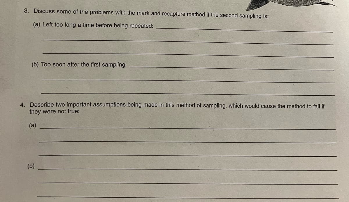 3. Discuss some of the problems with the mark and recapture method if the second sampling is:
(a) Left too long a time before being repeated:
(b) Too soon after the first sampling:
4. Describe two important assumptions being made in this method of sampling, which would cause the method to fail if
they were not true:
(a)
(b)