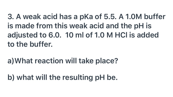 3. A weak acid has a pka of 5.5. A 1.0M buffer
is made from this weak acid and the pH is
adjusted to 6.0. 10 ml of 1.0 M HCI is added
to the buffer.
a)What reaction will take place?
b) what will the resulting pH be.

