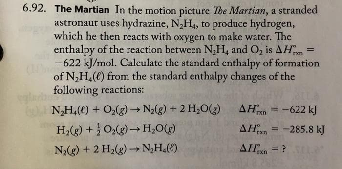 6.92. The Martian In the motion picture The Martian, a stranded
astronaut uses hydrazine, N,H4, to produce hydrogen,
which he then reacts with oxygen to make water. The
enthalpy of the reaction between N,H, and O, is AH
rxn
-622 kJ/mol. Calculate the standard enthalpy of formation
(mon
of N,H,(e) from the standard enthalpy changes of the
following reactions:
N,H,(e) + O2(g)→ N2(g) + 2 H,0(g)
ΔΗ.
AH = -622 kJ
rxn
H;(g) + O2(g) –→H;O(g)
AHn = -285.8 kJ
%3D
rxn
N2(g) + 2 H2(g) –→ N,H,(€)
AHxn = ?
