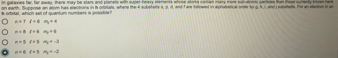 planets
n galaxies far, far away, there may
on earth. Suppose an atom has electrons in h orbitals, where the 4 subshells s, p, d, and f are followed in alphabetical order by g, h, i, and j subshells. For an electron in an
n orbital, which set of quantum numbers is possible?
O n=7 l= 6 m= 4
O n=8 t= 6 m = 6
O n=5 l= 5 m=-3
On=6 = 5 m=-2
