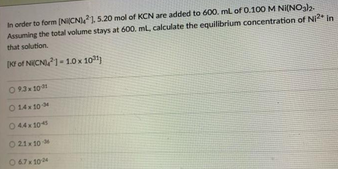 In order to form [Ni(CN),2], 5.20 mol of KCN are added to 600. mL of 0.10OM Ni(NO3)2.
Assuming the total volume stays at 600. mL, calculate the equilibrium concentration of Ni2* in
that solution.
[Kf of Ni(CN),1 = 1.0 x 1031)
O 9.3 x 1031
O 14 x 10 34
0 44 x 1045
O 21x 10 36
O 67 x 1024
