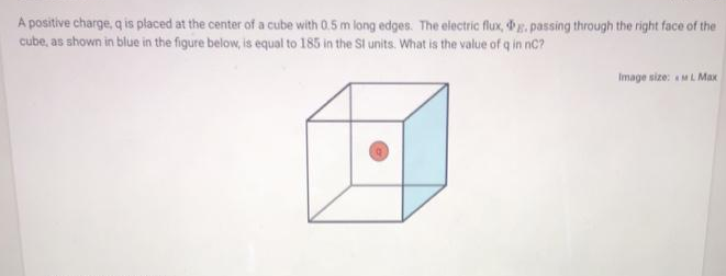 A positive charge, q is placed at the center of a cube with 0.5 m long edges. The electric flux, g. passing through the right face of the
cube, as shown in blue in the figure below, is equal to 185 in the St units. What is the value of q in nC?
Image size: ML Max

