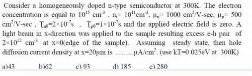 Consider a homogeneously doped n-type semiconductor at 300K. The electron
concentration is equal to 105 cm, n= 10"cm, = 1000 em?/V-sec, ,= 500
cm/V-sec, Tao-2x10's, Tpo=1×10's and the applied electric field is zero. A
light beam in x-direction was applied to the sample resulting excess e-h pair of
2x102 cm at x=0(edge of the sample). Assuming steady state, then hole
diffusion current density at x=20um is .HA/cm?. (use kT=0.025eV at 300K)
a)43
b)62
c) 93
d) 185
e) 280
