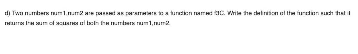 d) Two numbers num1,num2 are passed as parameters to a function named f3C. Write the definition of the function such that it
returns the sum of squares of both the numbers num1,num2.
