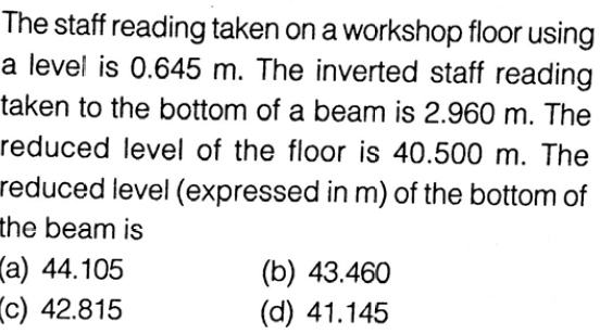 The staff reading taken on a workshop floor using
a level is 0.645 m. The inverted staff reading
taken to the bottom of a beam is 2.960 m. The
reduced level of the floor is 40.500 m. The
reduced level (expressed in m) of the bottom of
the beam is
(a) 44.105
c) 42.815
(b) 43.460
(d) 41.145
