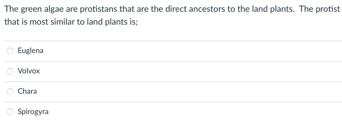 The green algae are protistans that are the direct ancestors to the land plants. The protist
that is most similar to land plants is;
Euglena
Volvox
Chara
Spirogyra
