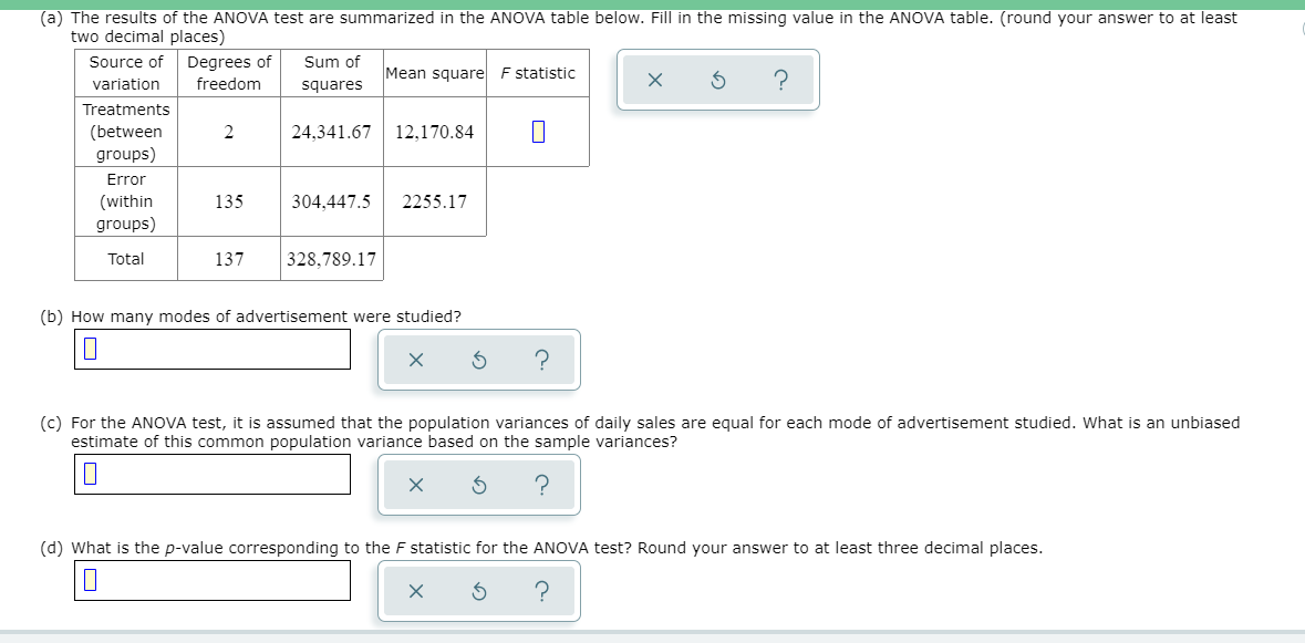 (a) The results of the ANOVA test are summarized in the ANOVA table below. Fill in the missing value in the ANOVA table. (round your answer to at least
two decimal places)
Source of Degrees of
Sum of
Mean square F statistic
variation
freedom
squares
Treatments
(between
groups)
2
24,341.67
12,170.84
Error
(within
groups)
135
304.447.5
2255.17
Total
137
328,789.17
(b) How many modes of advertisement were studied?
(c) For the ANOVA test, it is assumed that the population variances of daily sales are equal for each mode of advertisement studied. What is an unbiased
estimate of this common population variance based on the sample variances?
(d) What is the p-value corresponding to the F statistic for the ANOVA test? Round your answer to at least three decimal places.
