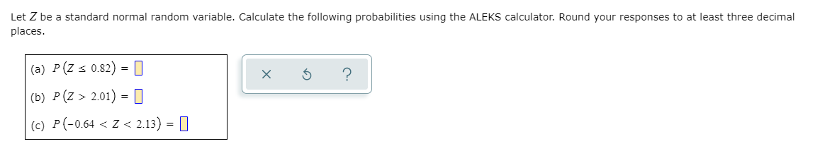 Let Z be a standard normal random variable. Calculate the following probabilities using the ALEKS calculator. Round your responses to at least three decimal
places.
(a) P(Z s 0.82) = |
?
(b) Р (2 > 2.01) % ‑
=
(c) P(-0.64 < Z < 2.13) = |
