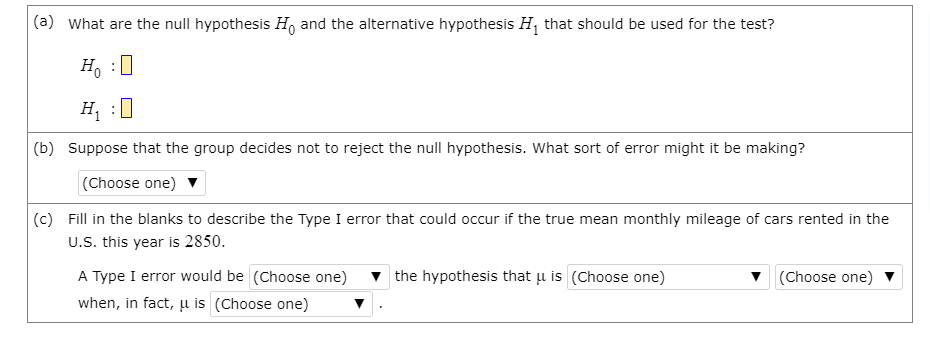 (a) What are the null hypothesis H, and the alternative hypothesis H, that should be used for the test?
H, :0
H :0
(b) Suppose that the group decides not to reject the null hypothesis. What sort of error might it be making?
(Choose one) v
(c) Fill in the blanks to describe the Type I error that could occur if the true mean monthly mileage of cars rented in the
U.S. this year is 2850.
A Type I error would be (Choose one)
v the hypothesis that u is (Choose one)
v (Choose one)
when, in fact, µ is (Choose one)
