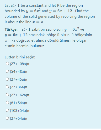 Let a> 1 be a constant and let R be the region
bounded by y = 6æ² and y = 6x + 12. Find the
volume of the solid generated by revolving the region
R about the line x =-a.
Türkçe: a> 1 sabit bir sayı olsun. y = 6x² ve
y = 6x + 12 arasındaki bölge R olsun. R bölgesinin
x =-a doğrusu etrafında döndürülmesi ile oluşan
cismin hacmini bulunuz.
Lütfen birini seçin:
O (27+108a)t
O (54+48a)t
O (27+45a)n
O (27+36a)T
O (27+162a)t
O (81+54a)t
O (108+54a)t
O (27+54a)T
