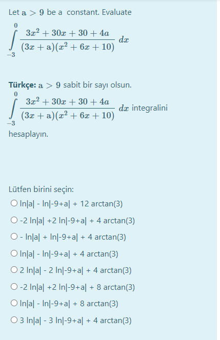 Let a > 9 be a constant. Evaluate
3x2 + 30x + 30 + 4a
da
(3x + a)(x² + 6x + 10)
-3
Türkçe: a > 9 sabit bir sayı olsun.
3x2 + 30x + 30 + 4a
dz integralini
(3x + a)(x² + 6x + 10)
-3
hesaplayın.
Lütfen birini seçin:
O Inla| - Inl-9+a| + 12 arctan(3)
O-2 Inlal +2 In|-9+a| + 4 arctan(3)
O- Inlal + In|-9+a| + 4 arctan(3)
O Inla| - Inl-9+a| + 4 arctan(3)
O 2 Inla| - 2 In|-9+a| + 4 arctan(3)
O-2 Inlal +2 Inl-9+a| + 8 arctan(3)
O Inla| - Inl-9+a| + 8 arctan(3)
O 3 Inlal - 3 In|-9+a| + 4 arctan(3)
