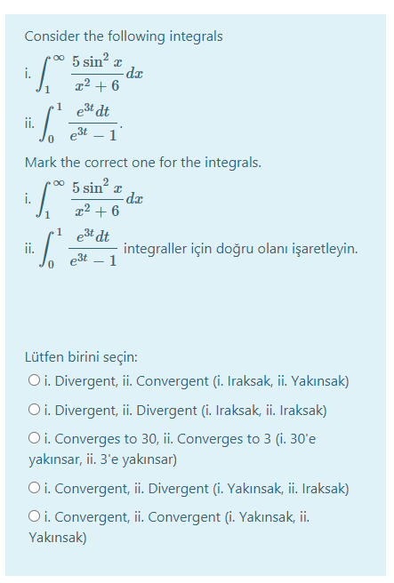 Consider the following integrals
5 sin?
-de
x² + 6
i.
1
est dt
ii.
e3t – 1'
Mark the correct one for the integrals.
5 sin?
-dx
x² + 6
i.
.1 e3t dt
ii.
e3t
integraller için doğru olanı işaretleyin.
1
Lütfen birini seçin:
Oi. Divergent, ii. Convergent (i. Iraksak, ii. Yakınsak)
O i. Divergent, ii. Divergent (i. Iraksak, i. Iraksak)
O i. Converges to 30, ii. Converges to 3 (i. 30'e
yakınsar, ii. 3'e yakınsar)
Oi. Convergent, ii. Divergent (i. Yakınsak, ii. Iraksak)
Oi. Convergent, ii. Convergent (i. Yakınsak, ii.
Yakınsak)
