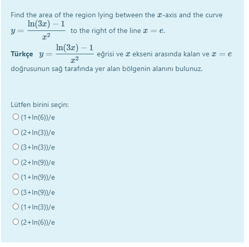 Find the area of the region lying between the r-axis and the curve
In(3x) – 1
y =
to the right of the line x = e.
In(3x) – 1
Türkçe y =
eğrisi ve x ekseni arasında kalan ve x = e
doğrusunun sağ tarafında yer alan bölgenin alanını bulunuz.
Lütfen birini seçin:
O (1+In(6))/e
O (2+In(3))/e
O (3+ In(3))/e
O (2+In(9))/e
O (1+In(9))/e
O (3+In(9))/e
O (1+In(3))/e
O (2+In(6))/e
