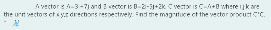 A vector is A=3i+7j and B vector is B=2i-5j+2k. C vector is C=A+Bwhere i,j,k are
the unit vectors of x,y,z directions respectively. Find the magnitude of the vector product C*C.
