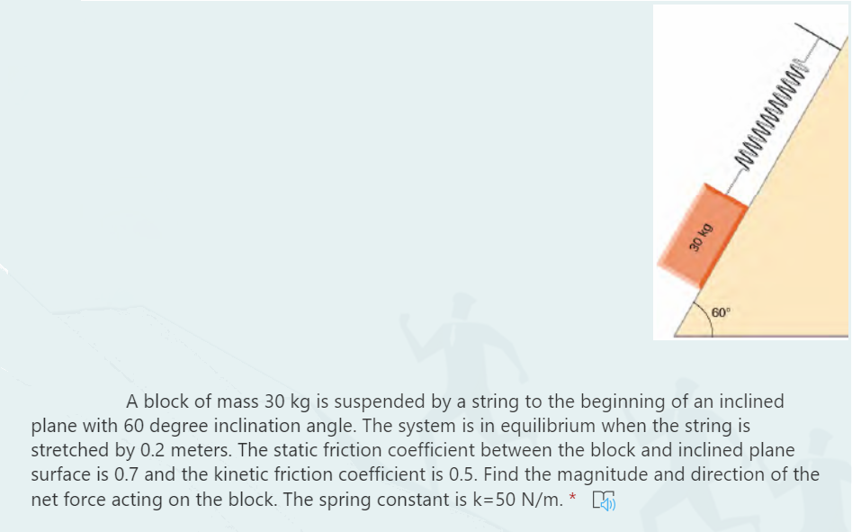 60
A block of mass 30 kg is suspended by a string to the beginning of an inclined
plane with 60 degree inclination angle. The system is in equilibrium when the string is
stretched by 0.2 meters. The static friction coefficient between the block and inclined plane
surface is 0.7 and the kinetic friction coefficient is 0.5. Find the magnitude and direction of the
net force acting on the block. The spring constant is k=50 N/m. * 5
NWNWWWWI-
30 kg
