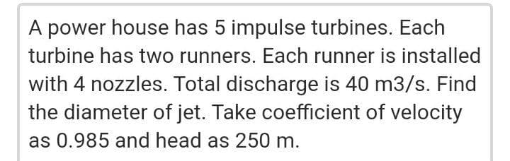 A power house has 5 impulse turbines. Each
turbine has two runners. Each runner is installed
with 4 nozzles. Total discharge is 40 m3/s. Find
the diameter of jet. Take coefficient of velocity
as 0.985 and head as 250 m.
