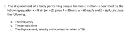 1. The displacement of a body performing simple harmonic motion is described by the
following equation x= R sin (wt + B) given R= 30 mm, w= 60 rad/s and B = n/4, calculate
the following.
a. The frequency
b. The periodic time
C The displacement, velocity and acceleration when teT/6
