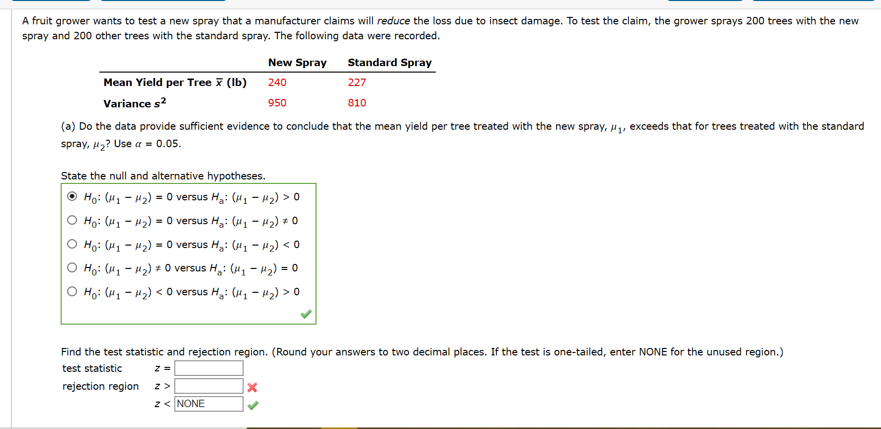 A fruit grower wants to test a new spray that a manufacturer claims will reduce the loss due to insect damage. To test the claim, the grower sprays 200 trees with the new
spray and 200 other trees with the standard spray. The following data were recorded.
New Spray
Standard Spray
Mean Yield per Tree x (Ib)
240
227
Variance s2
950
810
(a) Do the data provide sufficient evidence to conclude that the mean yield per tree treated with the new spray, µ, exceeds that for trees treated with the standard
spray, µ,? Use a = 0.05.
State the null and alternative hypotheses.
Но: ("1 — М2)
= 0 versus Ha: (µ1 – µ2) > 0
О Hо: (и1 — и2) %3D O versus Ha: (и1 - и2) + 0
О Hi: (и1 — М2)
= 0 versus Ha: (H1 – µ2) < 0
Но: (и1 - м2) + O versus Ha: (и 1 - M2) %3D о
Но: (11 — и2) <O versus Ha: (и1 - M2) > 0
Find the test statistic and rejection region. (Round your answers to two decimal places. If the test is one-tailed, enter NONE for the unused region.)
test statistic
rejection region
z < NONE

