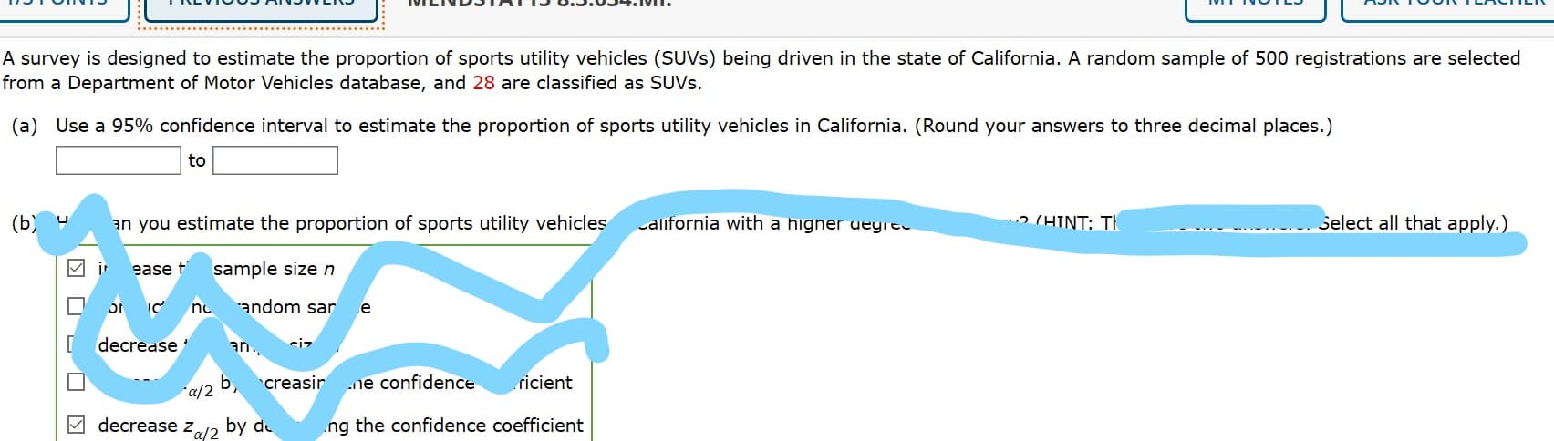 VILINDSTATIS 0.3.05 JMI.
A survey is designed to estimate the proportion of sports utility vehicles (SUVS) being driven in the state of California. A random sample of 500 registrations are selected
from a Department of Motor Vehicles database, and 28 are classified as SUVS.
(a) Use a 95% confidence interval to estimate the proportion of sports utility vehicles in California. (Round your answers to three decimal places.)
to
(Ь)
an you estimate the proportion of sports utility vehicles
california with a higner uegre
ɔ (HINT: TH
Select all that apply.)
M i ease f
sample size n
no
andom sar e
decrease
an.
siz
creasir
ricient
Ь
ne confidence
a/2
M decrease z12 by de
ng the confidence coefficient
