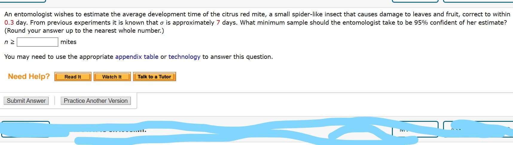 An entomologist wishes to estimate the average development time of the citrus red mite, a small spider-like insect that causes damage to leaves and fruit, correct to within
0.3 day. From previous experiments it is known that o is approximately 7 days. What minimum sample should the entomologist take to be 95% confident of her estimate?
(Round your answer up to the nearest whole number.)
mites
You may need to use the appropriate appendix table or technology to answer this question.
Need Help?
Read It
Watch It
Talk to a Tutor
Submit Answer
Practice Another Version

