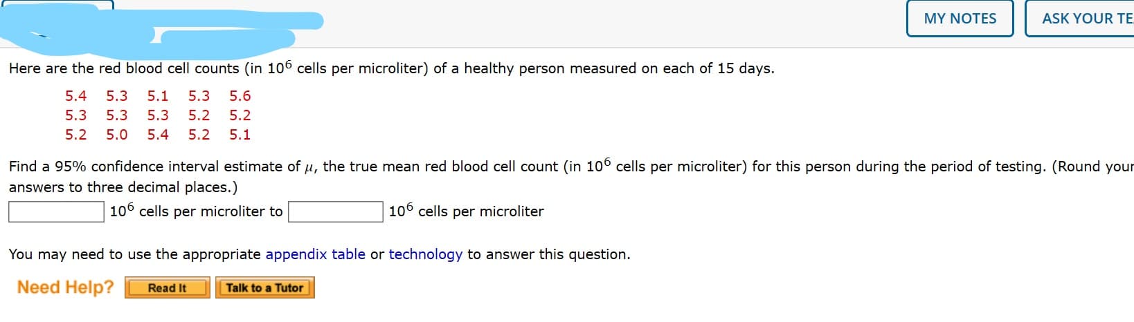 MY NOTES
ASK YOUR TE
Here are the red blood cell counts (in 106 cells per microliter) of a healthy person measured on each of 15 days.
5.4
5.3
5.1
5.3
5.6
5.3
5.3
5.3
5.2
5.2
5.2
5.0
5.4
5.2
5.1
Find a 95% confidence interval estimate of u, the true mean red blood cell count (in 10° cells per microliter) for this person during the period of testing. (Round your
answers to three decimal places.)
106 cells per microliter to
106 cells per microliter
You may need to use the appropriate appendix table or technology to answer this question.
Need Help?
Read It
Talk to a Tutor
