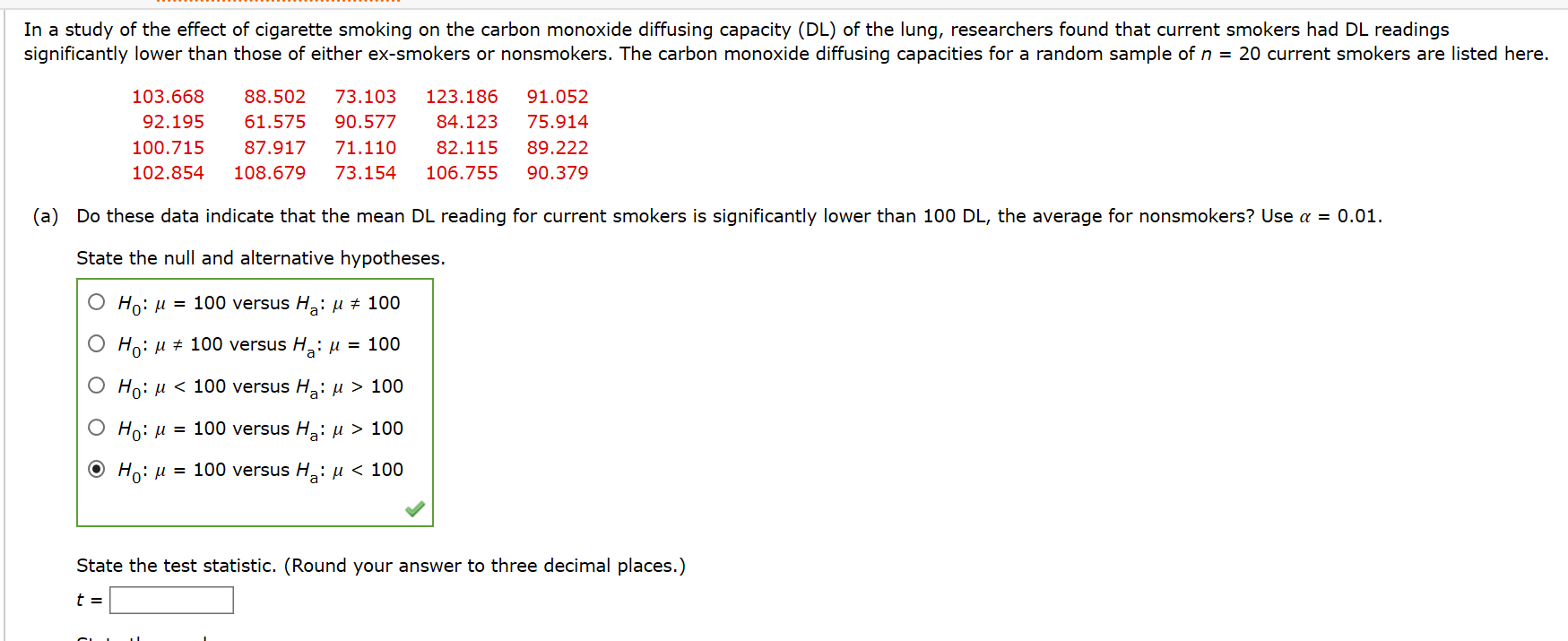 In a study of the effect of cigarette smoking on the carbon monoxide diffusing capacity (DL) of the lung, researchers found that current smokers had DL readings
significantly lower than those of either ex-smokers or nonsmokers. The carbon monoxide diffusing capacities for a random sample of n = 20 current smokers are listed here.
103.668
88.502
73.103
123.186
91.052
92.195
61.575
90.577
84.123
75.914
100.715
87.917
71.110
82.115
89.222
102.854
108.679
73.154
106.755
90.379
(a) Do these data indicate that the mean DL reading for current smokers is significantly lower than 100 DL, the average for nonsmokers? Use a = 0.01.
State the null and alternative hypotheses.
Ho: u = 100 versus H: µ ± 100
O Ho: u + 100 versus H,: µ = 100
O Ho: u < 100 versus H,: u > 100
Ho: u = 100 versus H: µ > 100
O Ho: u = 100 versus H,: µ < 100
State the test statistic. (Round your answer to three decimal places.)
