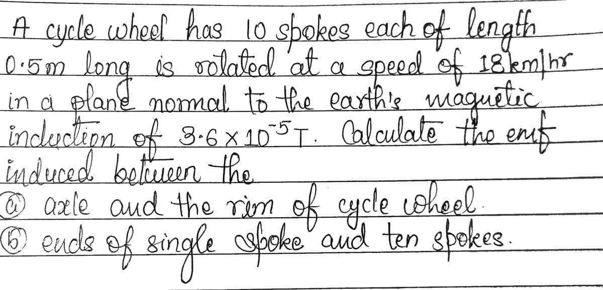 A cycle wheel has 10 spokes each of length
0.5m long is volated at a speed of 18 km/hr
in a plane normal to the earth's magnetic.
induction of 3-6×105T. Calculate the enf
induced between the
@ axle and the riem of cycle wheel
6 ends of single spoke and ten spokes.