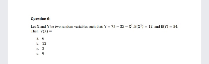 Question 6:
Let X and Y be two random variables such that: Y = 75 – 3X – X², E(X²) = 12 and E(Y) = 54.
Then V(X) =
a. 6
b. 12
c. 3
d. 9
